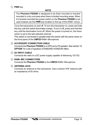 Page 19Page 19 Phantom PS2000
PWR key
NOTE
The Phantom PS2000 is designed to be flush mounted or bracket
mounted in a dry cool area when there is limited mounting areas. When
it is bracket mounted the power switch on the Phantom PS2000 is not
used instead use the PWR key located on the top of the RAM+ mic(s).
Turns the transceiver on and off. To turn the transceiver on, press and hold
this key until this switch illuminates orange. To turn it off, press and hold this
ke y until the illumination turns off. When...