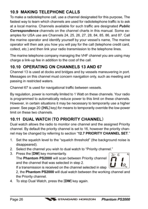 Page 26 Phantom PS2000 Page 26
10.9  MAKING TELEPHONE CALLS
To make a radiotelephone call, use a channel designated for this purpose, The
fastest way to learn which channels are used for radiotelephone traffic is to ask
at a local marina. Channels available for such traffic are designated Public
Correspondence channels on the channel charts in this manual. Some ex-
amples for USA use are Channels 24, 25, 26, 27, 28, 84, 85, 86, and 87. Call
the marine operator and identify yourself by your vessel’s name, The...