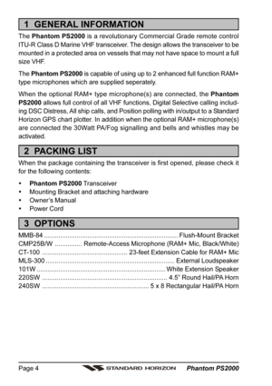 Page 4 Phantom PS2000 Page 4
1  GENERAL INFORMATION
The Phantom PS2000 is a revolutionary Commercial Grade remote control
ITU-R Class D Marine VHF transceiver. The design allows the transceiver to be
mounted in a protected area on vessels that may not have space to mount a full
size VHF.
The Phantom PS2000 is capable of using up to 2 enhanced full function RAM+
type microphones which are supplied seperately.
When the optional RAM+ type microphone(s) are connected, the Phantom
PS2000 allows full control of all...