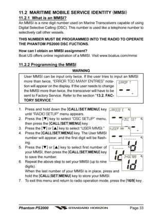 Page 33Page 33 Phantom PS2000
11.2  MARITIME MOBILE SERVICE IDENTITY (
MMSI)
11.2.1  What is an MMSI?
An MMSI is a nine digit number used on Marine Transceivers capable of using
Digital Selective Calling (DSC). This number is used like a telephone number to
selectively call other vessels.
THIS NUMBER MUST BE PROGRAMMED INTO THE RADIO TO OPERATE
THE PHANTOM PS2000 DSC FUCTIONS.
How can I obtain an MMSI assignment?
Boat US offers online registration of a MMSI. Visit www.boatus.com/mmsi
11.2.2 Programming the...