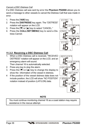 Page 36 Phantom PS2000 Page 36
Cancel a DSC Distress Call
If a DSC Distress call was sent by error the Phantom PS2000 allows you to
send a message to other vessels to cancel the Distress Call that was made in
error.
1. Press the [
16/9]
 key.
2. Press the [
DISTRESS]
 key again. The “
DISTRESS”
notation will appear on the LCD.
3. Press the [
]
 or [
]
 key to select “
CANCEL.”
4. Press the [
CALL(
SET)
MENU]
 key to send a Dis-
tress Cannel.
11.3.2  Receiving a DSC Distress Call
1. When a DSC Distress call is...