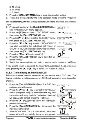 Page 40 Phantom PS2000 Page 40
3: 15 times
2: 10 times
1: 5 times
5. Press the [
CALL(
SET)
MENU]
key to store the selected setting.
6. To exit this menu and return to radio operation mode press the [
16/9]
 key.
The Phantom PS2000 has the capability to turn off the Individual or Group call
ringer.
1. Press and hold down the [
CALL(
SET)
MENU]
 key
until “
RADIO SETUP” menu appears.
2. Press the [
]
 key to select “
DSC SETUP” menu,
then press the [
CALL(
SET)
MENU]
 key.
3. Press the [
]
 or [
]
 key to...