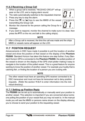 Page 44 Phantom PS2000 Page 44
11.6.3 Receiving a Group Call
1. When a group call is received, “RECEIVED GROUP” will ap-
pear on the LCD, and a ringing alarm sound.
2. The radio automatically switches to the requested channel.
3. Press any key to stop the alarm.
4. Press the [
]
 or [
]
 key to see the MMSI of the vessel
transmitting the Group Call.
5. Monitor the channel for the person calling the Group for a
message.
6. If you want to respond, monitor the channel to make sure it is clear, then
press the PTT...