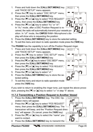 Page 45Page 45 Phantom PS2000
1. Press and hold down the [
CALL(
SET)
MENU]
 key
until “
RADIO SETUP” menu appears.
2. Press the [
]
 key to select “
DSC SETUP” menu,
then press the [
CALL(
SET)
MENU]
 key.
3. Press the [
]
 or [
]
 key to select “
POS REQUEST”
menu, then press the [
CALL(
SET)
MENU]
 key.
4. Press the [
]
 or [
]
 key to select “
Au” or “oF.”
In “
Au” mode, after a DSC Position Request is re-
ceived, the radio will automatically transmit your vessels po-
sition. In “
oF” mode, the CMP25...