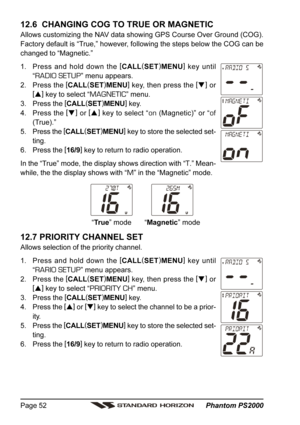 Page 52 Phantom PS2000 Page 52
12.6  CHANGING COG TO TRUE OR MAGNETIC
Allows customizing the NAV data showing GPS Course Over Ground (COG).
Factory default is “True,” however, following the steps below the COG can be
changed to “Magnetic.”
1. Press and hold down the [
CALL(
SET)
MENU]
 key until
“
RADIO SETUP” menu appears.
2. Press the [
CALL(
SET)
MENU]
 key, then press the [
]
 or
[
]
 key to select “
MAGNETIC” menu.
3. Press the [
CALL(
SET)
MENU]
 key.
4. Press the [
]
 or [
]
 key to select “
on...