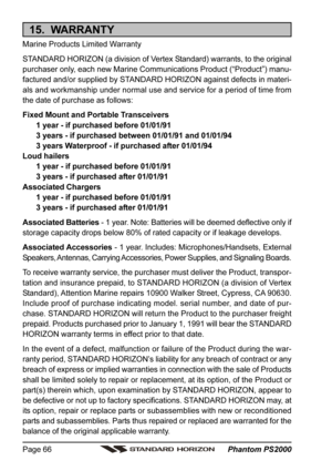 Page 66 Phantom PS2000 Page 66
15.  WARRANTY
Marine Products Limited Warranty
STANDARD HORIZON (a division of Vertex Standard) warrants, to the original
purchaser only, each new Marine Communications Product (“Product”) manu-
factured and/or supplied by STANDARD HORIZON against defects in materi-
als and workmanship under normal use and service for a period of time from
the date of purchase as follows:
Fixed Mount and Portable Transceivers
1 year - if purchased before 01/01/91
3 years - if purchased between...