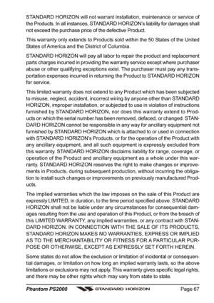 Page 67Page 67 Phantom PS2000
STANDARD HORIZON will not warrant installation, maintenance or service of
the Products. In all instances, STANDARD HORIZON’s liability for damages shall
not exceed the purchase price of the defective Product.
This warranty only extends to Products sold within the 50 States of the United
States of America and the District of Columbia.
STANDARD HORIZON will pay all labor to repair the product and replacement
parts charges incurred in providing the warranty service except where...