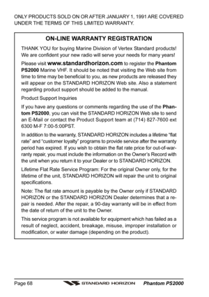 Page 68 Phantom PS2000 Page 68
ONLY PRODUCTS SOLD ON OR AFTER JANUARY 1, 1991 ARE COVERED
UNDER THE TERMS OF THIS LIMITED WARRANTY.
ON-LINE WARRANTY REGISTRATION
THANK YOU for buying Marine Division of Vertex Standard products!
We are confident your new radio will serve your needs for many years!
Please visit 
www.standardhorizon.com to register the Phantom
PS2000 Marine VHF. It should be noted that visiting the Web site from
time to time may be beneficial to you, as new products are released they
will appear...