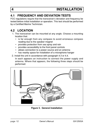 Page 14page 12Owner’s Manual GX1250SA
4 INSTALLATION
4.1 FREQUENCY AND DEVIATION TESTS
FCC regulations require that the transceiver’s deviation and frequency be
tested before initial installation or operation. This test should be performed
by a Certified Marine Technician.
4.2 LOCATION
1. The transceiver can be mounted at any angle. Choose a mounting
location that:
• is far enough from any compass to avoid erroneous compass
reading due to the speaker magnet
• provides protection from sea spray and rain
•...