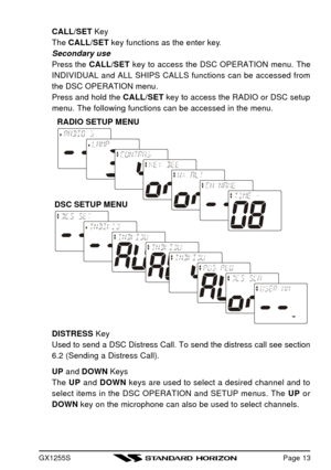 Page 15GX1255SCALL/SET Key
The CALL/SET key functions as the enter key.
Secondary use
Press the CALL/SET key to access the DSC OPERATION menu. The
INDIVIDUAL and ALL SHIPS CALLS functions can be accessed from
the DSC OPERATION menu.
Press and hold the CALL/SET key to access the RADIO or DSC setup
menu. The following functions can be accessed in the menu.
DISTRESS Key
Used to send a DSC Distress Call. To send the distress call see section
6.2 (Sending a Distress Call).
UP and DOWN Keys
The UP and DOWN keys are...