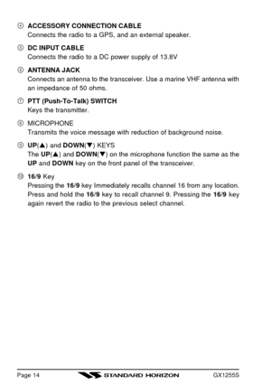 Page 16GX1255SPage 14ACCESSORY CONNECTION CABLE
Connects the radio to a GPS, and an external speaker.DC INPUT CABLE
Connects the radio to a DC power supply of 13.8VANTENNA JACK
Connects an antenna to the transceiver. Use a marine VHF antenna with
an impedance of 50 ohms.PTT (Push-To-Talk) SWITCH
Keys the transmitter.MICROPHONE
Transmits the voice message with reduction of background noise.UP(p) and DOWN(q) KEYS
The UP(p) and DOWN(q) on the microphone function the same as the
UP and DOWN key on the front panel...