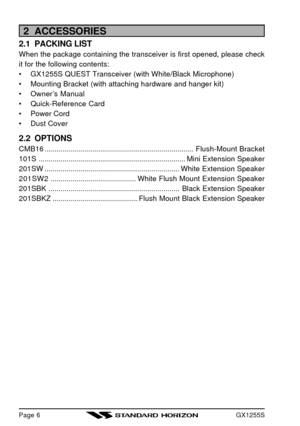 Page 8GX1255SPage 62  ACCESSORIES
2.1  PACKING LIST
When the package containing the transceiver is first opened, please check
it for the following contents:
•GX1255S QUEST Transceiver (with White/Black Microphone)
•Mounting Bracket (with attaching hardware and hanger kit)
•Owner’s Manual
•Quick-Reference Card
•Power Cord
•Dust Cover
2.2  OPTIONS
CMB16...........................................................................Flush-Mount Bracket...