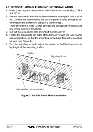 Page 14GX1256SPage 14
4.6  OPTIONAL MMB-84 FLUSH MOUNT INSTALLATION
1. Make a rectangular template for the flush mount measuring 2” H x
5-5/16” W.
2. Use the template to mark the location where the rectangular hole is to be
cut. Confirm the space behind the dash or panel is deep enough to ac-
commodate the transceiver (at least 6 inches deep).
There should be at least 1/2 inch between the transceiver’s heatsink and
any wiring, cables or structures.
3. Cut out the rectangular hole and insert the transceiver.
4....