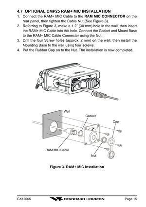 Page 15GX1256SPage 15
4.7  OPTIONAL CMP25 RAM+ MIC INSTALLATION
1. Connect the RAM+ MIC Cable to the RAM MIC CONNECTOR on the
rear panel, then tighten the Cable Nut (See Figure 3).
2. Referring to Figure 3, make a 1.2” (30 mm) hole in the wall, then insert
the RAM+ MIC Cable into this hole. Connect the Gasket and Mount Base
to the RAM+ MIC Cable Connector using the Nut.
3. Drill the four Screw holes (approx. 2 mm) on the wall, then install the
Mounting Base to the wall using four screws.
4. Put the Rubber Cap...