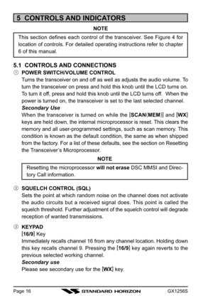 Page 16GX1256SPage 16
5  CONTROLS AND INDICATORS
NOTE
This section defines each control of the transceiver. See Figure 4 for
location of controls. For detailed operating instructions refer to chapter
6 of this manual.
5.1  CONTROLS AND CONNECTIONS
POWER SWITCH/VOLUME CONTROL
Turns the transceiver on and off as well as adjusts the audio volume. To
turn the transceiver on press and hold this knob until the LCD turns on.
To turn it off, press and hold this knob until the LCD turns off.  When the
power is turned...