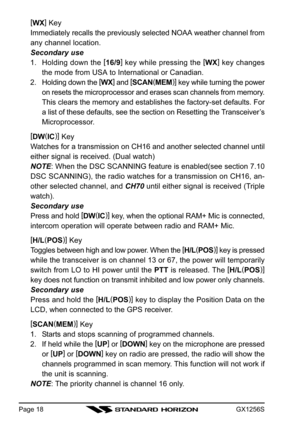 Page 18GX1256SPage 18
[
WX]
 Key
Immediately recalls the previously selected NOAA weather channel from
any channel location.
Secondary use
1. Holding down the [
16/9]
 key while pressing the [
WX]
 key changes
the mode from USA to International or Canadian.
2. Holding down the [
WX]
 and [
SCAN(
MEM)]
 key while turning the power
on resets the microprocessor and erases scan channels from memory.
This clears the memory and establishes the factory-set defaults. For
a list of these defaults, see the section on...