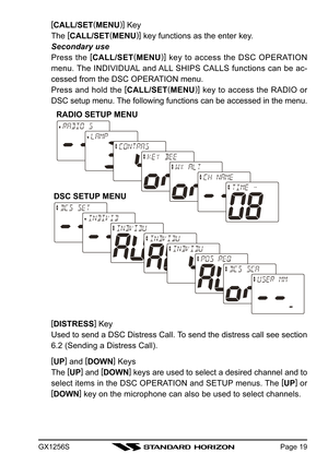 Page 19GX1256SPage 19
[
CALL/SET(
MENU)]
 Key
The [
CALL/SET(
MENU)]
 key functions as the enter key.
Secondary use
Press the [
CALL/SET(
MENU)]
 key to access the DSC OPERATION
menu. The INDIVIDUAL and ALL SHIPS CALLS functions can be ac-
cessed from the DSC OPERATION menu.
Press and hold the [
CALL/SET(
MENU)]
 key to access the RADIO or
DSC setup menu. The following functions can be accessed in the menu.
[
DISTRESS]
 Key
Used to send a DSC Distress Call. To send the distress call see section
6.2 (Sending a...