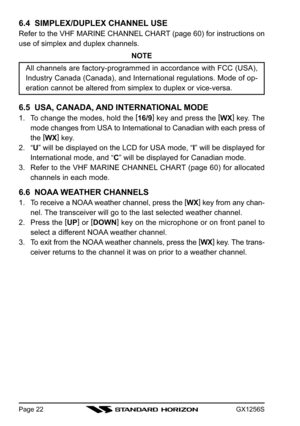 Page 22GX1256SPage 22
6.4  SIMPLEX/DUPLEX CHANNEL USE
Refer to the VHF MARINE CHANNEL CHART (page 60) for instructions on
use of simplex and duplex channels.
NOTE
All channels are factory-programmed in accordance with FCC (USA),
Industry Canada (Canada), and International regulations. Mode of op-
eration cannot be altered from simplex to duplex or vice-versa.
6.5  USA, CANADA, AND INTERNATIONAL MODE
1. To change the modes, hold the [
16/9]
 key and press the [
WX]
 key. The
mode changes from USA to...