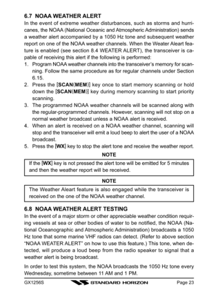 Page 23GX1256SPage 23
6.7  NOAA WEATHER ALERT
In the event of extreme weather disturbances, such as storms and hurri-
canes, the NOAA (National Oceanic and Atmospheric Administration) sends
a weather alert accompanied by a 1050 Hz tone and subsequent weather
report on one of the NOAA weather channels. When the Weater Aleart fea-
ture is enabled (see section 8.4 WEATER ALERT), the transceiver is ca-
pable of receiving this alert if the following is performed:
1. Program NOAA weather channels into the...