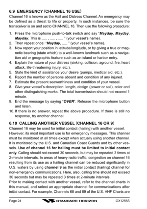 Page 24GX1256SPage 24
6.9  EMERGENCY (
CHANNEL 16 USE)
Channel 16 is known as the Hail and Distress Channel. An emergency may
be defined as a threat to life or property. In such instances, be sure the
transceiver is on and set to CHANNEL 16. Then use the following procedure:
1. Press the microphone push-to-talk switch and say “Mayday, Mayday,
Mayday. This is 
      ,       ,       ” (your vessel’s name).
2. Then repeat once: “Mayday, 
      ” (your vessel’s name).
3. Now report your position in...