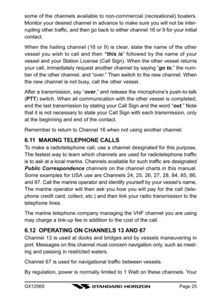 Page 25GX1256SPage 25
some of the channels available to non-commercial (recreational) boaters.
Monitor your desired channel in advance to make sure you will not be inter-
rupting other traffic, and then go back to either channel 16 or 9 for your initial
contact.
When the hailing channel (16 or 9) is clear, state the name of the other
vessel you wish to call and then “this is” followed by the name of your
vessel and your Station License (Call Sign). When the other vessel returns
your call, immediately request...