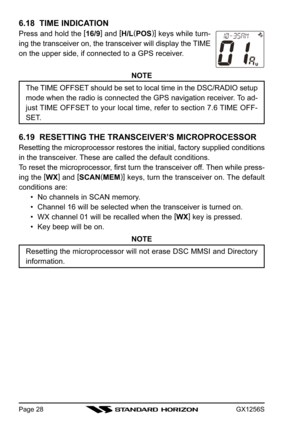 Page 28GX1256SPage 28
6.18  TIME INDICATION
Press and hold the [
16/9]
 and [
H/L(
POS)]
 keys while turn-
ing the transceiver on, the transceiver will display the TIME
on the upper side, if connected to a GPS receiver.
NOTE
The TIME OFFSET should be set to local time in the DSC/RADIO setup
mode when the radio is connected the GPS navigation receiver. To ad-
just TIME OFFSET to your local time, refer to section 7.6 TIME OFF-
SET.
6.19  RESETTING THE TRANSCEIVER’S MICROPROCESSOR
Resetting the microprocessor...