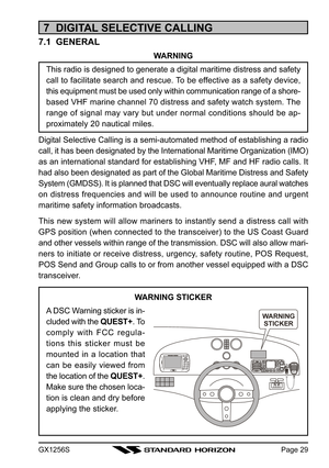 Page 29GX1256SPage 29
7  DIGITAL SELECTIVE CALLING
7.1  GENERAL
WARNING
This radio is designed to generate a digital maritime distress and safety
call to facilitate search and rescue. To be effective as a safety device,
this equipment must be used only within communication range of a shore-
based VHF marine channel 70 distress and safety watch system. The
range of signal may vary but under normal conditions should be ap-
proximately 20 nautical miles.
Digital Selective Calling is a semi-automated method of...