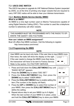 Page 31GX1256SPage 31
7.3  USCG DSC WATCH
The USCG has plans to upgrade its VHF National Distress System (expected
by 2005), so at the time of printing only larger vessels that are required to
carry VHF DSC radios will be able to hear your distress transmission.
7.3.1  Maritime Mobile Service Identity (
MMSI)
What is an MMSI?
An MMSI is a nine digit number used on Marine Transceivers capable of
using Digital Selective Calling (DSC). This number is used like a telephone
number to selectively call other vessels....