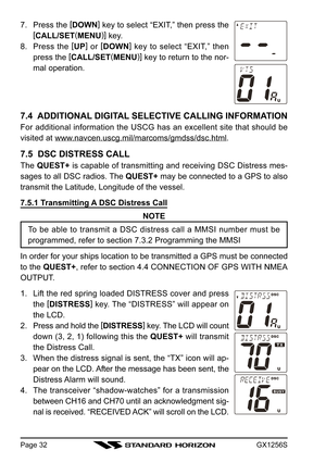 Page 32GX1256SPage 32
7. Press the [
DOWN]
 key to select “EXIT,” then press the
[
CALL/SET(
MENU)]
 key.
8. Press the [
UP]
 or [
DOWN]
 key to select “EXIT,” then
press the [
CALL/SET(
MENU)]
 key to return to the nor-
mal operation.
7.4  ADDITIONAL DIGITAL SELECTIVE CALLING INFORMATION
For additional information the USCG has an excellent site that should be
visited at 
www.navcen.uscg.mil/marcoms/gmdss/dsc.html.
7.5  DSC DISTRESS CALL
The QUEST+ is capable of transmitting and receiving DSC Distress mes-...