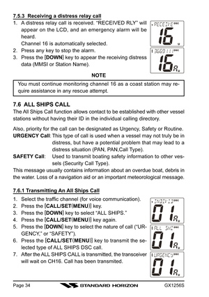 Page 34GX1256SPage 34
7.5.3  Receiving a distress relay call
1. A distress relay call is received. “RECEIVED RLY” will
appear on the LCD, and an emergency alarm will be
heard.
Channel 16 is automatically selected.
2. Press any key to stop the alarm.
3. Press the [
DOWN]
 key to appear the receiving distress
data (MMSI or Station Name).
NOTE
You must continue monitoring channel 16 as a coast station may re-
quire assistance in any rescue attempt.
7.6  ALL SHIPS CALL
The All Ships Call function allows contact to...