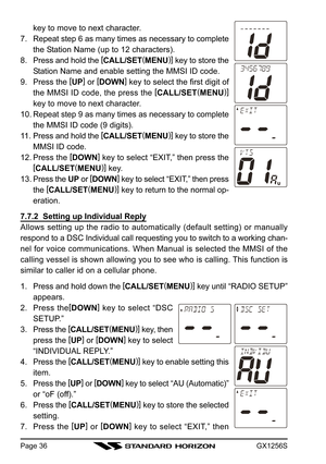 Page 36GX1256SPage 36
key to move to next character.
7. Repeat step 6 as many times as necessary to complete
the Station Name (up to 12 characters).
8. Press and hold the [
CALL/SET(
MENU)]
 key to store the
Station Name and enable setting the MMSI ID code.
9. Press the [
UP]
 or [
DOWN]
 key to select the first digit of
the MMSI ID code, the press the [
CALL/SET(
MENU)]
key to move to next character.
10. Repeat step 9 as many times as necessary to complete
the MMSI ID code (9 digits).
11. Press and hold the [...