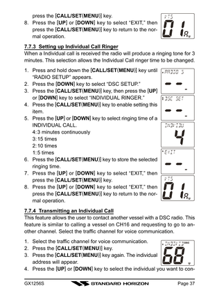 Page 37GX1256SPage 37
press the [
CALL/SET(
MENU)]
 key.
8. Press the [
UP]
 or [
DOWN]
 key to select “EXIT,” then
press the [
CALL/SET(
MENU)]
 key to return to the nor-
mal operation.
7.7.3  Setting up Individual Call Ringer
When a Individual call is received the radio will produce a ringing tone for 3
minutes. This selection allows the Individual Call ringer time to be changed.
1. Press and hold down the [
CALL/SET(
MENU)]
 key until
“RADIO SETUP” appears.
2. Press the [
DOWN]
 key to select “DSC SETUP.”
3....