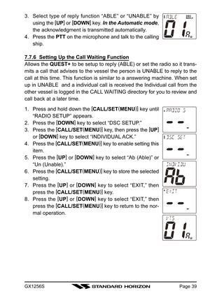 Page 39GX1256SPage 39
3. Select type of reply function “ABLE” or “UNABLE” by
using the [
UP]
 or [
DOWN]
 key. In the Automatic mode,
the acknowledgment is transmitted automatically.
4. Press the PTT on the microphone and talk to the calling
ship.
7.7.6  Setting Up the Call Waiting Function
Allows the QUEST+ to be setup to reply (ABLE) or set the radio so it trans-
mits a call that advises to the vessel the person is UNABLE to reply to the
call at this time. This function is similar to a answering machine. When...