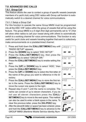 Page 40GX1256SPage 40
7.8  ADVANCED DSC CALLS
7.8.1  Group Call
This feature allows the user to contact a group of specific vessels (example
members of a yacht club) using DSC radios with Group call function to auto-
matically switch to a desired channel for voice communications.
7.8.1.1 Setup a Group Call
For this function to operate the same Group MMSI must be programmed
into all the DSC VHF radios within the group of vessels that will be using this
feature. The group MMSI is a 9 digit (first digit...