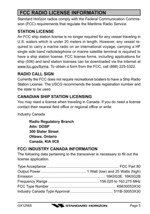 Page 5GX1256SPage 5
FCC RADIO LICENSE INFORMATION
Standard Horizon radios comply with the Federal Communication Commis-
sion (FCC) requirements that regulate the Maritime Radio Service.
STATION LICENSE
An FCC ship station license is no longer required for any vessel traveling in
U.S. waters which is under 20 meters in length. However, any vessel re-
quired to carry a marine radio on an international voyage, carrying a HF
single side band radiotelephone or marine satellite terminal is required to
have a ship...