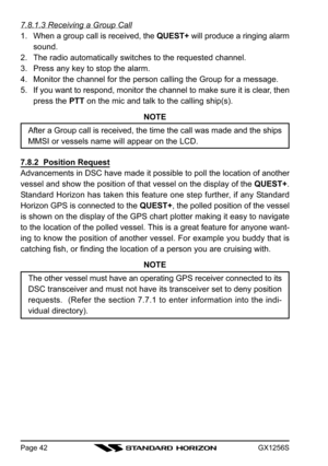 Page 42GX1256SPage 42
7.8.1.3 Receiving a Group Call
1. When a group call is received, the QUEST+ will produce a ringing alarm
sound.
2. The radio automatically switches to the requested channel.
3. Press any key to stop the alarm.
4. Monitor the channel for the person calling the Group for a message.
5. If you want to respond, monitor the channel to make sure it is clear, then
press the PTT on the mic and talk to the calling ship(s).
NOTE
After a Group call is received, the time the call was made and the...