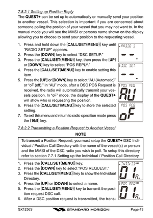 Page 43GX1256SPage 43
7.8.2.1 Setting up Position Reply
The QUEST+ can be set up to automatically or manually send your position
to another vessel. This selection is important if you are concerned about
someone polling the position of your vessel that you may not want to. In the
manual mode you will see the MMSI or persons name shown on the display
allowing you to choose to send your position to the requesting vessel.
1. Press and hold down the [
CALL/SET(
MENU)]
 key until
“RADIO SETUP” appears.
2. Press the...