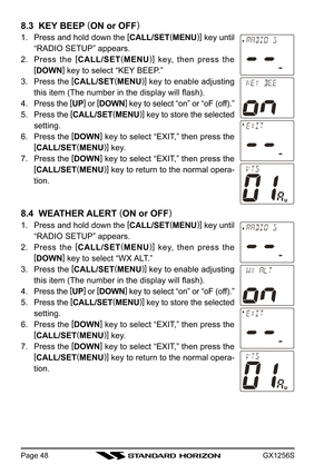 Page 48GX1256SPage 48
8.3  KEY BEEP (
ON or OFF)
1. Press and hold down the [
CALL/SET(
MENU)]
 key until
“RADIO SETUP” appears.
2. Press the [
CALL/SET(
MENU)]
 key, then press the
[
DOWN]
 key to select “KEY BEEP.”
3. Press the [
CALL/SET(
MENU)]
 key to enable adjusting
this item (The number in the display will flash).
4. Press the [
UP]
 or [
DOWN]
 key to select “on” or “oF (off).”
5. Press the [
CALL/SET(
MENU)]
 key to store the selected
setting.
6. Press the [
DOWN]
 key to select “EXIT,” then press...