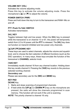 Page 52GX1256SPage 52
VOLUME KEY (
VOL)
Activates the volume adjusting mode.
Press this key to activate the volume adjusting mode. Press the
microphone’s [
]
 or [
]
 to adjust the volume.
POWER SWITCH (
PWR)
Press and hold down this key to turn to the transceiver and RAM+ Mic on
and off.
PTT (
Push-To-Talk)
 SWITCH
Activates transmission.
[
H/L]
 KEY
Toggles between high and low power. When the [
H/L]
 key is pressed
while the transceiver is on channel 13 or 67, the power will temporarily
switch from LO to...