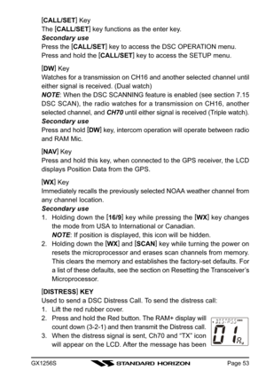 Page 53GX1256SPage 53
[
CALL/SET]
 Key
The [
CALL/SET]
 key functions as the enter key.
Secondary use
Press the [
CALL/SET]
 key to access the DSC OPERATION menu.
Press and hold the [
CALL/SET]
 key to access the SETUP menu.
[
DW]
 Key
Watches for a transmission on CH16 and another selected channel until
either signal is received. (Dual watch)
NOTE: When the DSC SCANNING feature is enabled (see section 7.15
DSC SCAN), the radio watches for a transmission on CH16, another
selected channel, and CH70 until either...