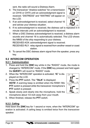Page 54GX1256SPage 54
sent, the radio will sound a Distress Alarm.
4. The transceiver “shadow-watches” for a transmission
on CH16 or CH70 until an acknowledgment signal is
received. “DISTRESS” and “WAITING” will appear on
the LCD.
5. If an acknowledgement is received, select channel 16
and advise your distress situation.
6. If no acknowledgment is received, the distress call is repeated in 4
minute intervals until an acknowledgment is received.
7. When a DSC Distress acknowledgment is received, a distress...