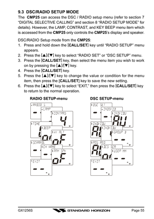 Page 55GX1256SPage 55
9.3  DSC/RADIO SETUP MODE
The  CMP25 can access the DSC / RADIO setup menu (refer to section 7
“DIGITAL SELECTIVE CALLING” and section 8 “RADIO SETUP MODE” for
details). However, the LAMP, CONTRAST, and KEY BEEP menu item which
is accessed from the CMP25 only controls the CMP25’s display and speaker.
DSC/RADIO Setup mode from the CMP25:
1. Press and hold down the [
CALL/SET]
 key until “RADIO SETUP” menu
appears.
2. Press the [
]
/[
]
 key to select “RADIO SET” or “DSC SETUP” menu.
3....