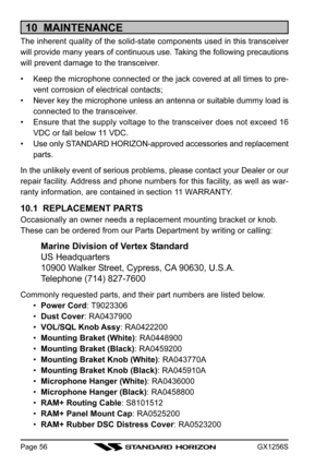 Page 56GX1256SPage 56
10  MAINTENANCE
The inherent quality of the solid-state components used in this transceiver
will provide many years of continuous use. Taking the following precautions
will prevent damage to the transceiver.
• Keep the microphone connected or the jack covered at all times to pre-
vent corrosion of electrical contacts;
• Never key the microphone unless an antenna or suitable dummy load is
connected to the transceiver.
• Ensure that the supply voltage to the transceiver does not exceed 16...