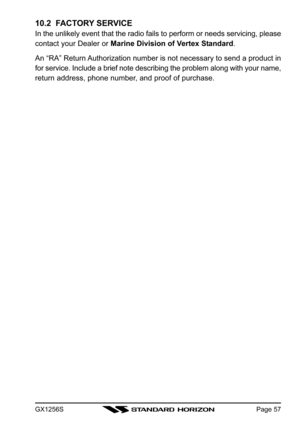 Page 57GX1256SPage 57
10.2  FACTORY SERVICE
In the unlikely event that the radio fails to perform or needs servicing, please
contact your Dealer or Marine Division of Vertex Standard.
An “RA” Return Authorization number is not necessary to send a product in
for service. Include a brief note describing the problem along with your name,
return address, phone number, and proof of purchase. 