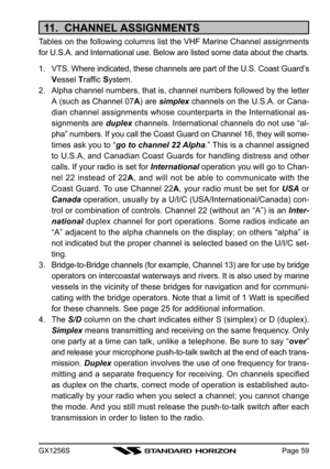 Page 59GX1256SPage 59
11.  CHANNEL ASSIGNMENTS
Tables on the following columns list the VHF Marine Channel assignments
for U.S.A. and International use. Below are listed some data about the charts.
1. VTS. Where indicated, these channels are part of the U.S. Coast Guard’s
Vessel Traffic System.
2. Alpha channel numbers, that is, channel numbers followed by the letter
A (such as Channel 07A) are simplex channels on the U.S.A. or Cana-
dian channel assignments whose counterparts in the International as-
signments...