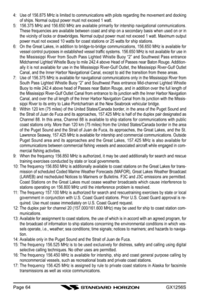 Page 64GX1256SPage 644: Use of 156.875 MHz is limited to communications with pilots regarding the movement and docking
of ships. Normal output power must not exceed 1 watt.
5: 156.375 MHz and 156.650 MHz are available primarily for intership navigational communications.
These frequencies are available between coast and ship on a secondary basis when used on or in
the vicinity of locks or drawbridges. Normal output power must not exceed 1 watt. Maximum output
power must not exceed 10 watts for coast stations or...