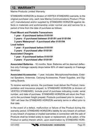 Page 65GX1256SPage 65
12.  WARRANTY
Marine Products Limited Warranty
STANDARD HORIZON (a division of VERTEX STANDARD) warrants, to the
original purchaser only, each new Marine Communications Product (“Prod-
uct”) manufactured and/or supplied by STANDARD HORIZON against de-
fects in materials and workmanship under normal use and service for a
period of time from the date of purchase as follows:
Fixed Mount and Portable Transceivers
1 year - if purchased before 01/01/91
3 years - if purchased between 01/01/91 and...