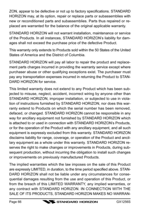 Page 66GX1256SPage 66
ZON, appear to be defective or not up to factory specifications. STANDARD
HORIZON may, at its option, repair or replace parts or subassemblies with
new or reconditioned parts and subassemblies. Parts thus repaired or re-
placed are warranted for the balance of the original applicable warranty.
STANDARD HORIZON will not warrant installation, maintenance or service
of the Products. In all instances, STANDARD HORIZON’s liability for dam-
ages shall not exceed the purchase price of the...