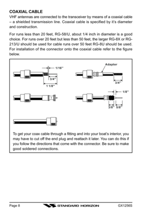 Page 8GX1256SPage 8
COAXIAL CABLE
VHF antennas are connected to the transceiver by means of a coaxial cable
– a shielded transmission line. Coaxial cable is specified by it’s diameter
and construction.
For runs less than 20 feet, RG-58/U, about 1/4 inch in diameter is a good
choice. For runs over 20 feet but less than 50 feet, the larger RG-8X or RG-
213/U should be used for cable runs over 50 feet RG-8U should be used.
For installation of the connector onto the coaxial cable refer to the figure
below.
To get...