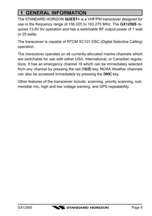 Page 9GX1256SPage 9
1  GENERAL INFORMATION
The STANDARD HORIZON QUEST+ is a VHF/FM transceiver designed for
use in the frequency range of 156.025 to 163.275 MHz. The  GX1256S re-
quires 13.8V for operation and has a switchable RF output power of 1 wat\
t
or 25 watts.
The transceiver is capable of RTCM SC101 DSC (Digital Selective Calling)
operation.
The transceiver operates on all currently-allocated marine channels whic\
h
are switchable for use with either USA, International, or Canadian regul\
a-
tions. It...